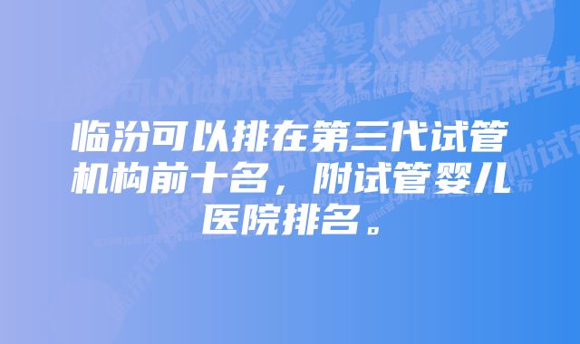 临汾可以排在第三代试管机构前十名，附试管婴儿医院排名。