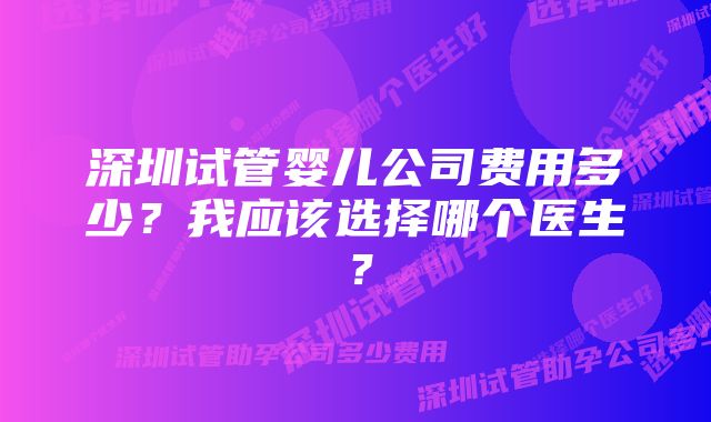 深圳试管婴儿公司费用多少？我应该选择哪个医生？