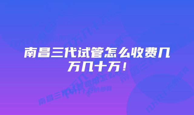 南昌三代试管怎么收费几万几十万！