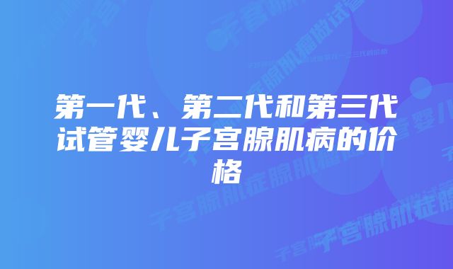 第一代、第二代和第三代试管婴儿子宫腺肌病的价格