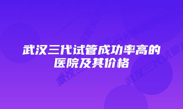 武汉三代试管成功率高的医院及其价格