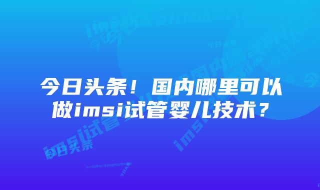 今日头条！国内哪里可以做imsi试管婴儿技术？