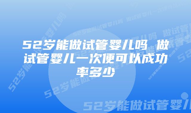 52岁能做试管婴儿吗 做试管婴儿一次便可以成功率多少