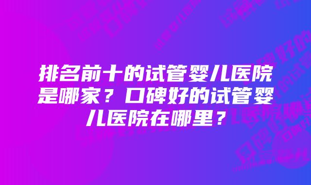 排名前十的试管婴儿医院是哪家？口碑好的试管婴儿医院在哪里？