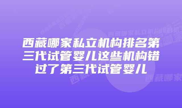 西藏哪家私立机构排名第三代试管婴儿这些机构错过了第三代试管婴儿