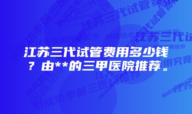 江苏三代试管费用多少钱？由**的三甲医院推荐。