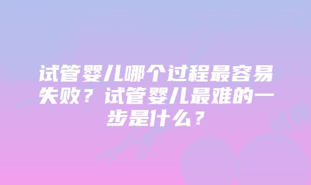 试管婴儿哪个过程最容易失败？试管婴儿最难的一步是什么？