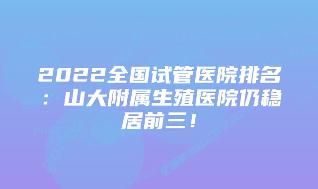 2022全国试管医院排名：山大附属生殖医院仍稳居前三！