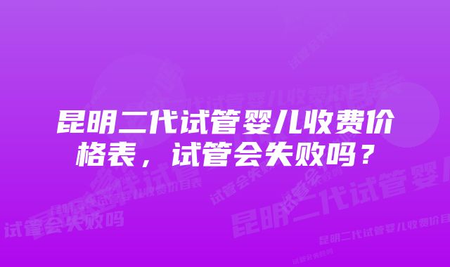 昆明二代试管婴儿收费价格表，试管会失败吗？