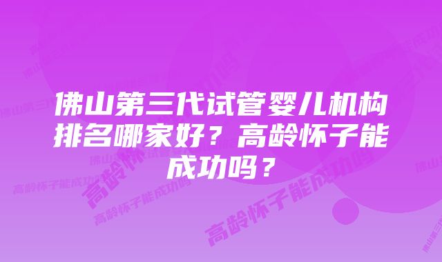 佛山第三代试管婴儿机构排名哪家好？高龄怀子能成功吗？