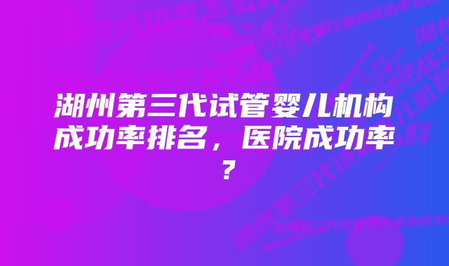 湖州第三代试管婴儿机构成功率排名，医院成功率？