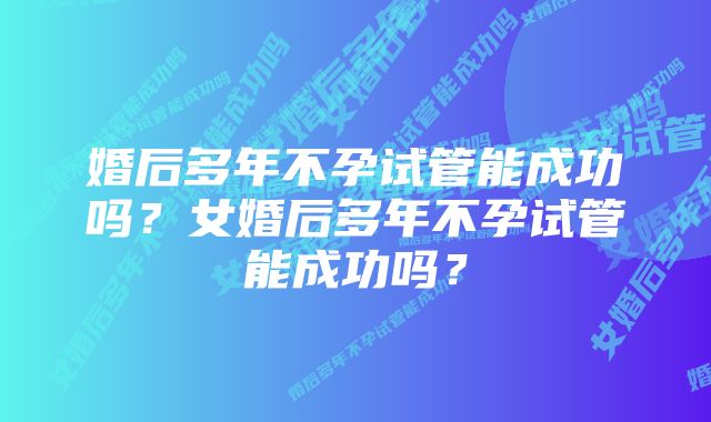 婚后多年不孕试管能成功吗？女婚后多年不孕试管能成功吗？