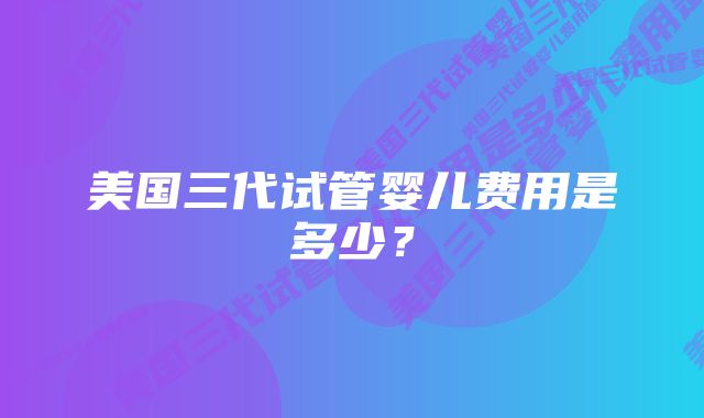 美国三代试管婴儿费用是多少？