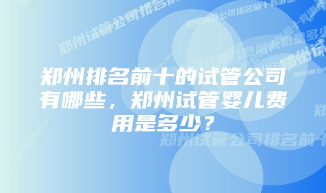 郑州排名前十的试管公司有哪些，郑州试管婴儿费用是多少？