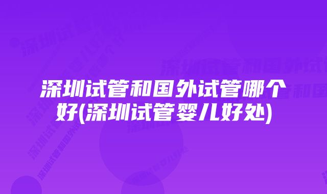 深圳试管和国外试管哪个好(深圳试管婴儿好处)