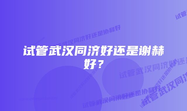 试管武汉同济好还是谢赫好？