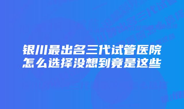 银川最出名三代试管医院怎么选择没想到竟是这些