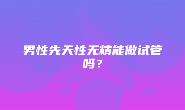 男性先天性无精能做试管吗？