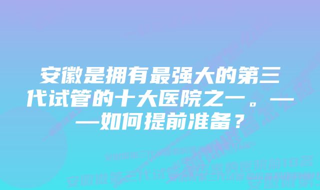 安徽是拥有最强大的第三代试管的十大医院之一。——如何提前准备？