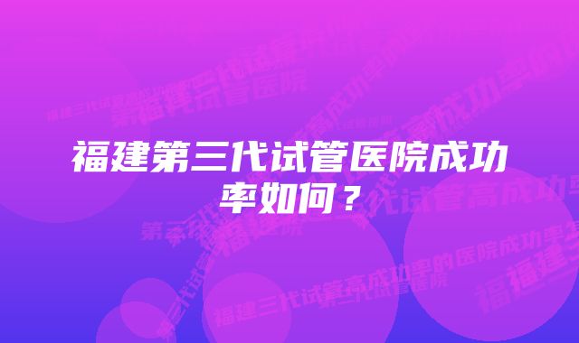 福建第三代试管医院成功率如何？