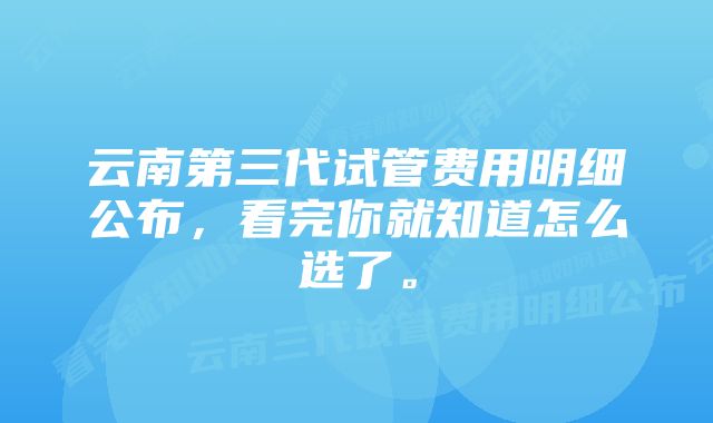 云南第三代试管费用明细公布，看完你就知道怎么选了。