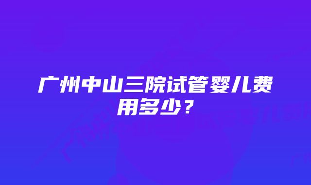 广州中山三院试管婴儿费用多少？