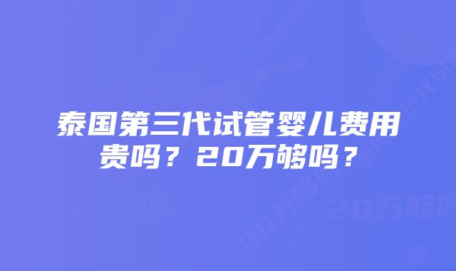 泰国第三代试管婴儿费用贵吗？20万够吗？