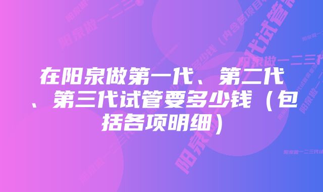 在阳泉做第一代、第二代、第三代试管要多少钱（包括各项明细）