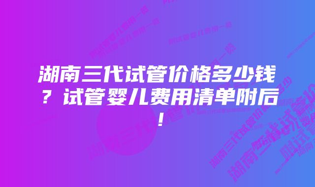 湖南三代试管价格多少钱？试管婴儿费用清单附后！