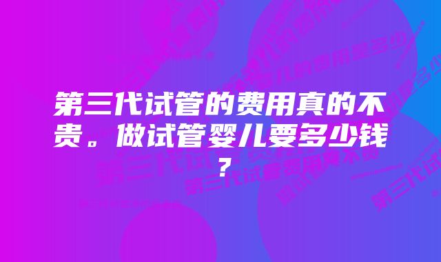 第三代试管的费用真的不贵。做试管婴儿要多少钱？