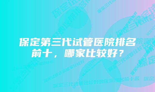 保定第三代试管医院排名前十，哪家比较好？