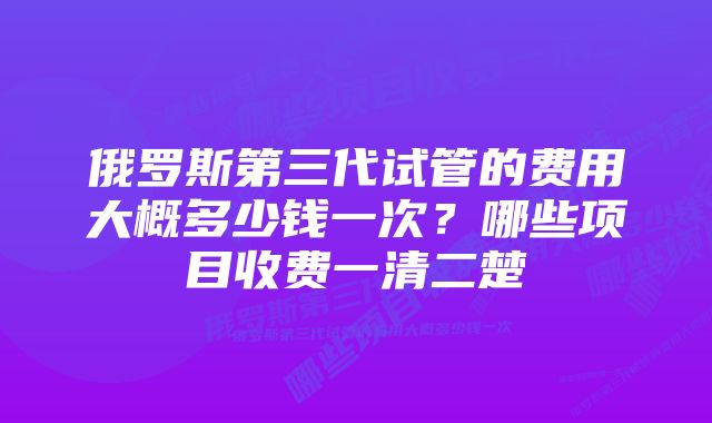 俄罗斯第三代试管的费用大概多少钱一次？哪些项目收费一清二楚