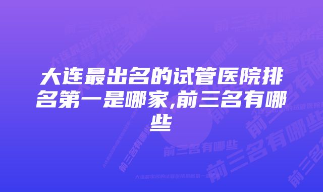 大连最出名的试管医院排名第一是哪家,前三名有哪些