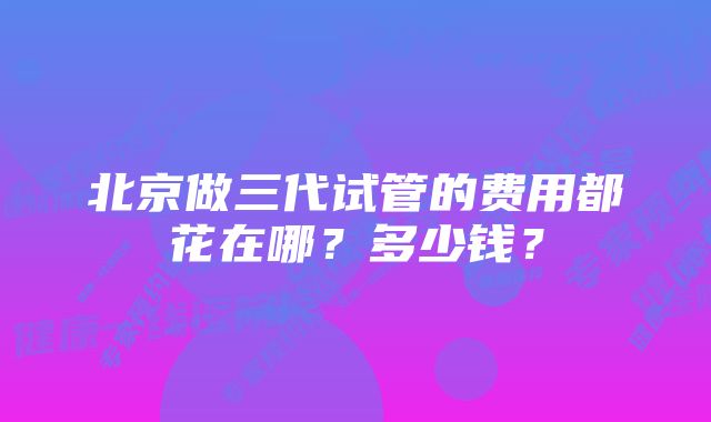 北京做三代试管的费用都花在哪？多少钱？