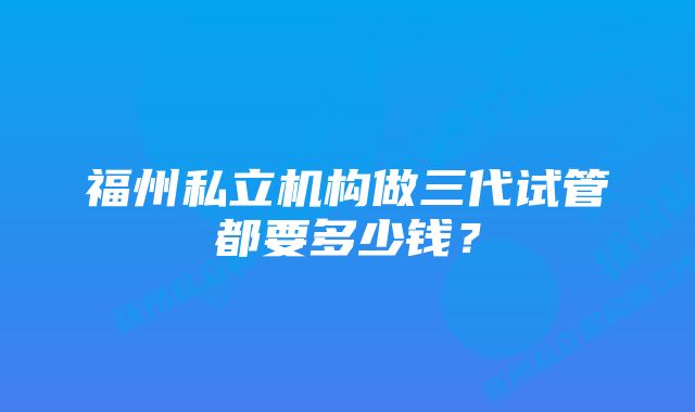 福州私立机构做三代试管都要多少钱？