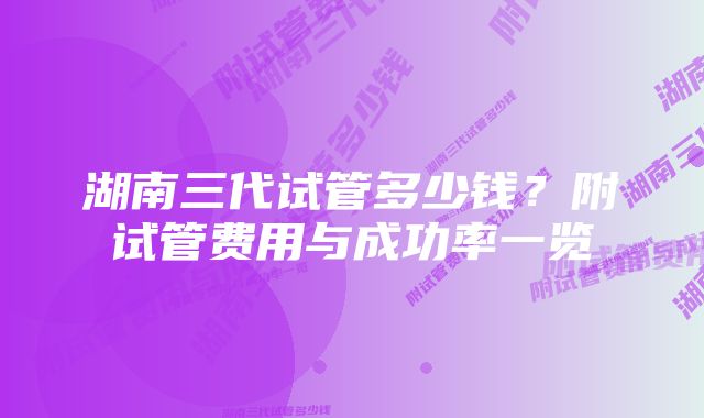 湖南三代试管多少钱？附试管费用与成功率一览