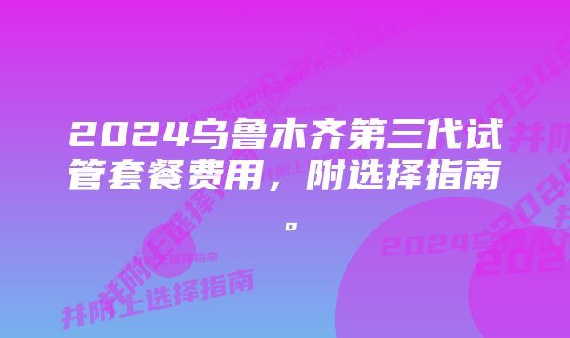 2024乌鲁木齐第三代试管套餐费用，附选择指南。