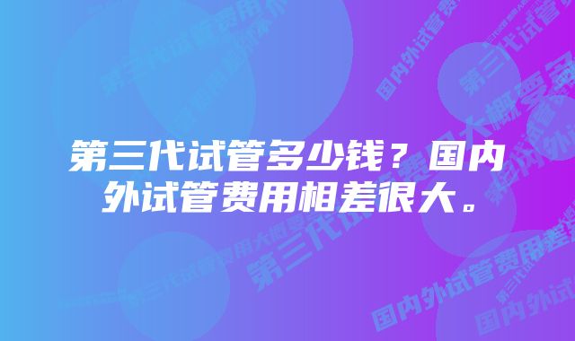 第三代试管多少钱？国内外试管费用相差很大。