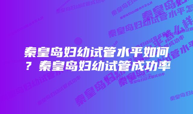 秦皇岛妇幼试管水平如何？秦皇岛妇幼试管成功率