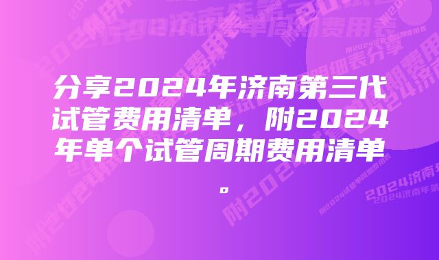 分享2024年济南第三代试管费用清单，附2024年单个试管周期费用清单。