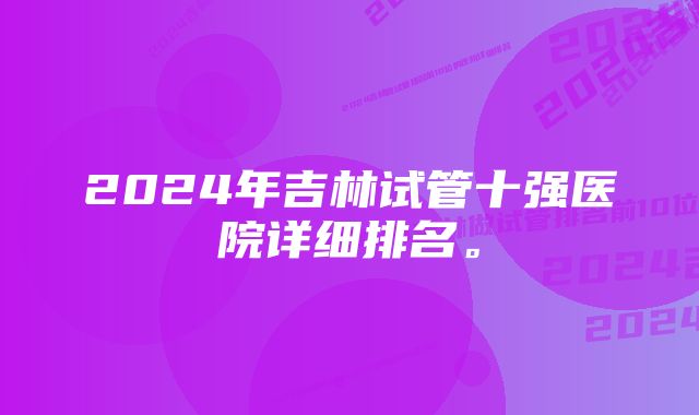 2024年吉林试管十强医院详细排名。