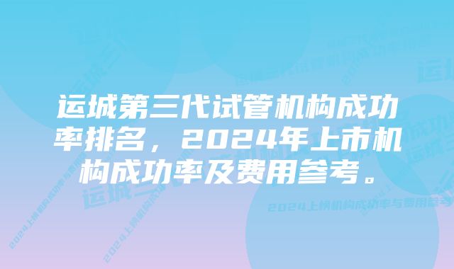 运城第三代试管机构成功率排名，2024年上市机构成功率及费用参考。