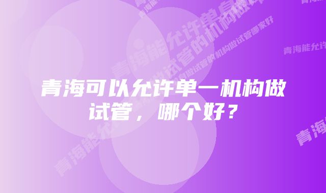 青海可以允许单一机构做试管，哪个好？