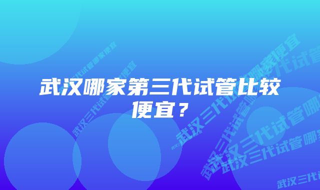 武汉哪家第三代试管比较便宜？