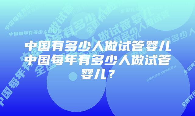 中国有多少人做试管婴儿中国每年有多少人做试管婴儿？