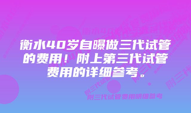 衡水40岁自曝做三代试管的费用！附上第三代试管费用的详细参考。