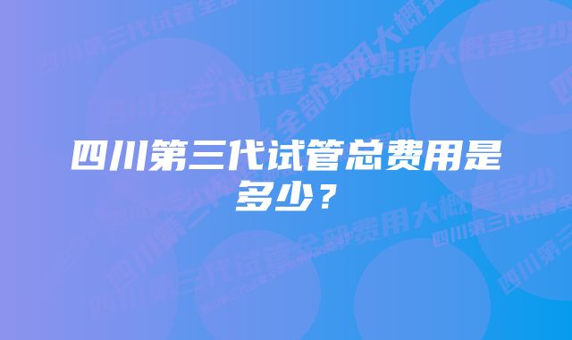 四川第三代试管总费用是多少？