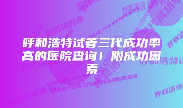 呼和浩特试管三代成功率高的医院查询！附成功因素