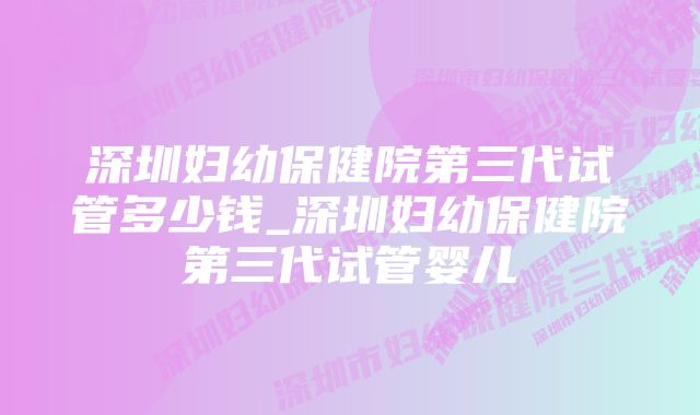 深圳妇幼保健院第三代试管多少钱_深圳妇幼保健院第三代试管婴儿