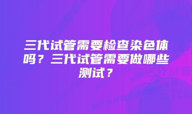 三代试管需要检查染色体吗？三代试管需要做哪些测试？